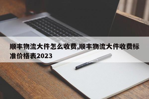 顺丰物流大件怎么收费,顺丰物流大件收费标准价格表2023 第1张